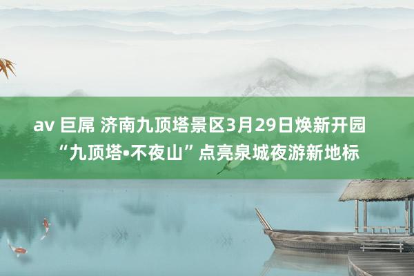av 巨屌 济南九顶塔景区3月29日焕新开园   “九顶塔•不夜山”点亮泉城夜游新地标