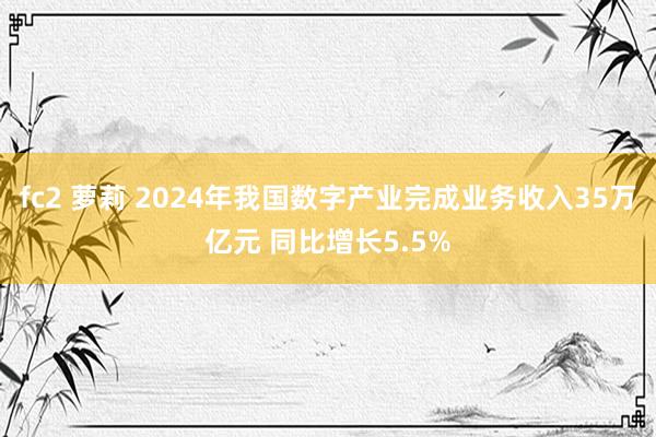 fc2 萝莉 2024年我国数字产业完成业务收入35万亿元 同比增长5.5%
