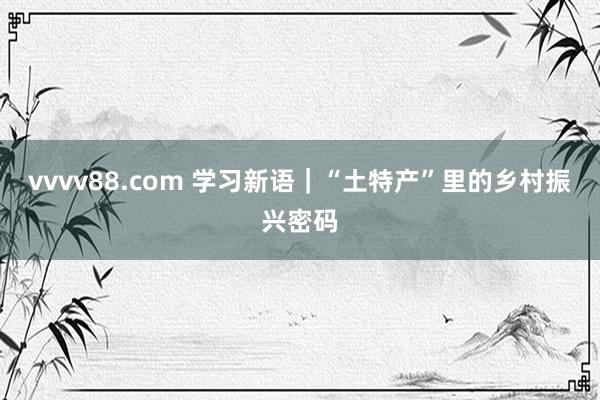 vvvv88.com 学习新语｜“土特产”里的乡村振兴密码
