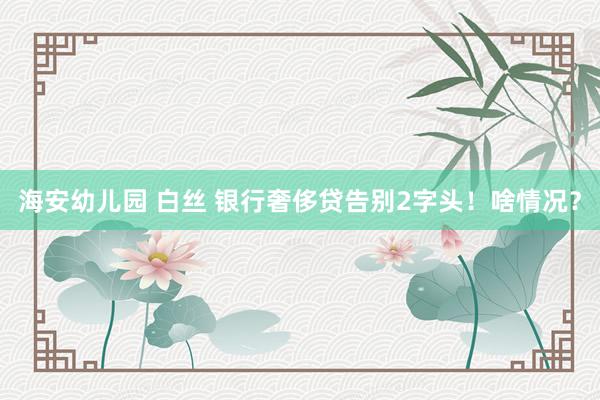 海安幼儿园 白丝 银行奢侈贷告别2字头！啥情况？