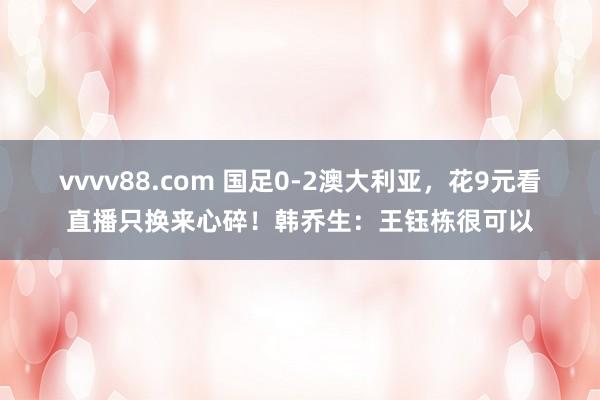 vvvv88.com 国足0-2澳大利亚，花9元看直播只换来心碎！韩乔生：王钰栋很可以