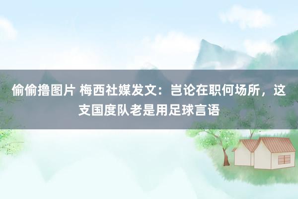 偷偷撸图片 梅西社媒发文：岂论在职何场所，这支国度队老是用足球言语