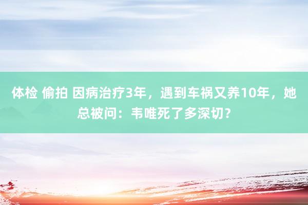体检 偷拍 因病治疗3年，遇到车祸又养10年，她总被问：韦唯死了多深切？