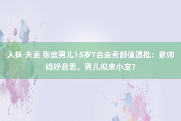 人妖 夫妻 张庭男儿15岁T台走秀颜值遭批：爹帅妈好意思，男儿似宋小宝？