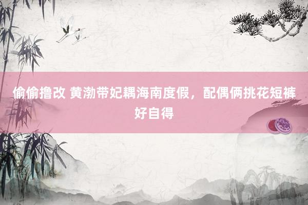 偷偷撸改 黄渤带妃耦海南度假，配偶俩挑花短裤好自得