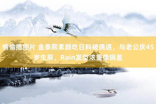 偷偷撸图片 金泰熙素颜吃日料被偶遇，与老公庆45岁生辰，Rain发型浓重像锅盖
