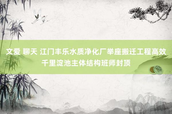 文爱 聊天 江门丰乐水质净化厂举座搬迁工程高效千里淀池主体结构班师封顶