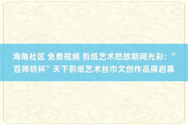 海角社区 免费视频 剪纸艺术怒放期间光彩: “百师坊杯”天下剪纸艺术丝巾文创作品展启幕