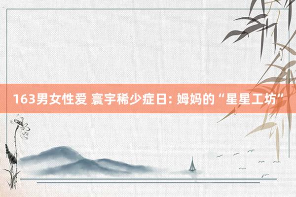 163男女性爱 寰宇稀少症日: 姆妈的“星星工坊”