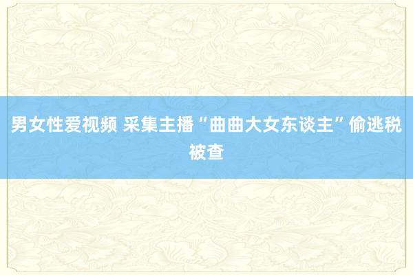 男女性爱视频 采集主播“曲曲大女东谈主”偷逃税被查