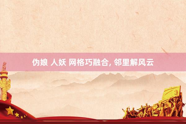 伪娘 人妖 网格巧融合, 邻里解风云