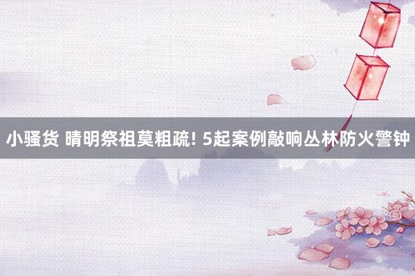 小骚货 晴明祭祖莫粗疏! 5起案例敲响丛林防火警钟