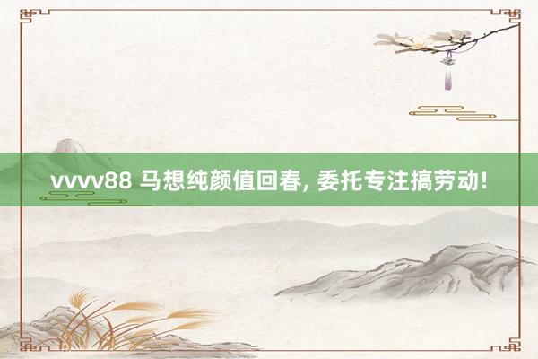 vvvv88 马想纯颜值回春, 委托专注搞劳动!