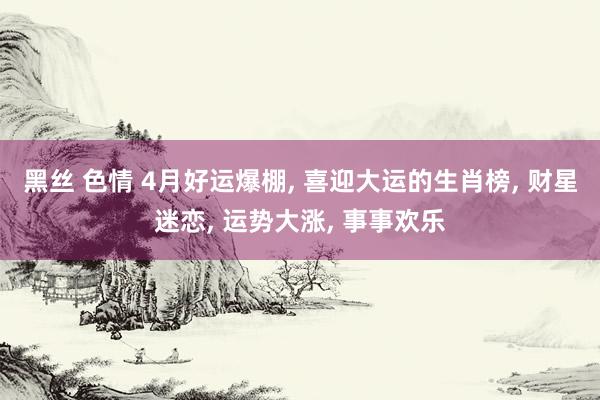 黑丝 色情 4月好运爆棚, 喜迎大运的生肖榜, 财星迷恋, 运势大涨, 事事欢乐