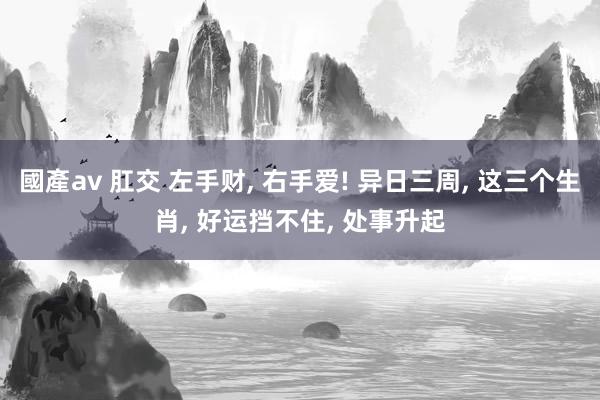 國產av 肛交 左手财， 右手爱! 异日三周， 这三个生肖， 好运挡不住， 处事升起