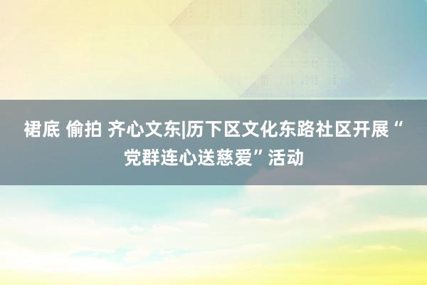 裙底 偷拍 齐心文东|历下区文化东路社区开展“党群连心送慈爱”活动