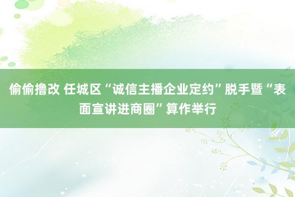 偷偷撸改 任城区“诚信主播企业定约”脱手暨“表面宣讲进商圈”算作举行