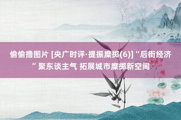 偷偷撸图片 [央广时评·提振糜掷(6)]“后街经济”聚东谈主气 拓展城市糜掷新空间