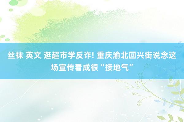 丝袜 英文 逛超市学反诈! 重庆渝北回兴街说念这场宣传看成很“接地气”