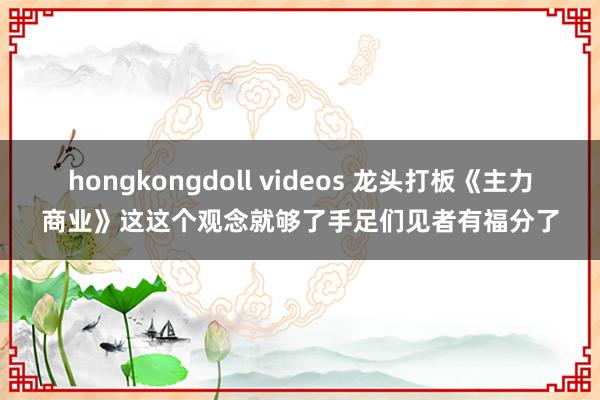 hongkongdoll videos 龙头打板《主力商业》这这个观念就够了手足们见者有福分了