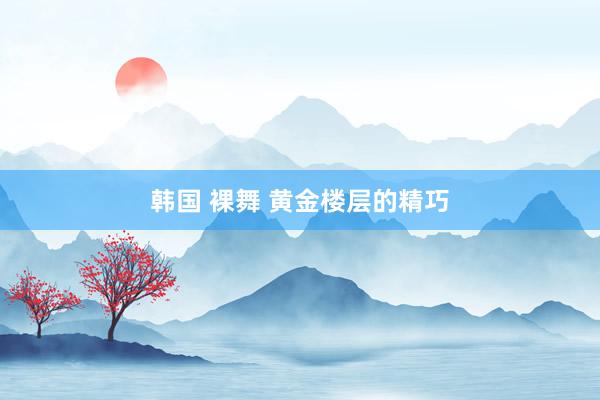 韩国 裸舞 黄金楼层的精巧