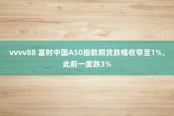 vvvv88 富时中国A50指数期货跌幅收窄至1%，此前一度跌3%