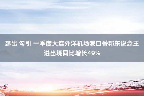 露出 勾引 一季度大连外洋机场港口番邦东说念主进出境同比增长49%