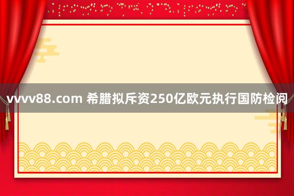 vvvv88.com 希腊拟斥资250亿欧元执行国防检阅