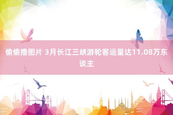 偷偷撸图片 3月长江三峡游轮客运量达11.08万东谈主