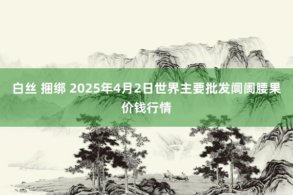 白丝 捆绑 2025年4月2日世界主要批发阛阓腰果价钱行情