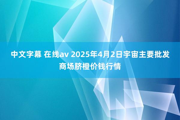 中文字幕 在线av 2025年4月2日宇宙主要批发商场脐橙价钱行情