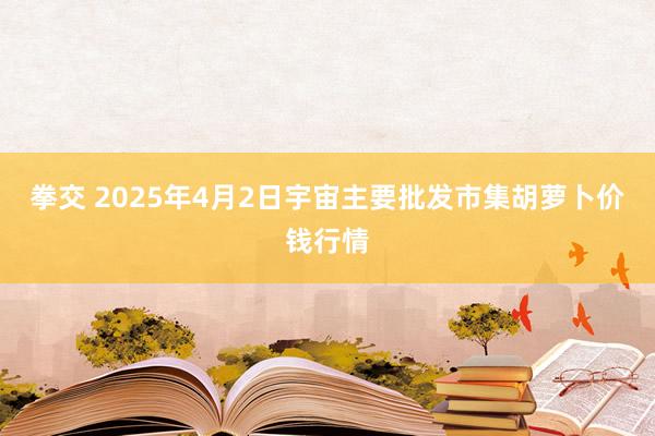 拳交 2025年4月2日宇宙主要批发市集胡萝卜价钱行情