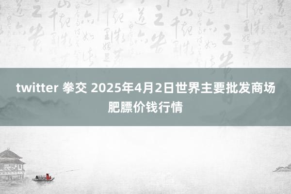 twitter 拳交 2025年4月2日世界主要批发商场肥膘价钱行情