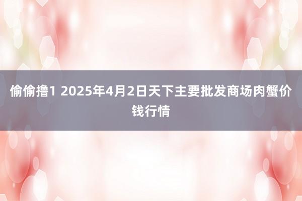 偷偷撸1 2025年4月2日天下主要批发商场肉蟹价钱行情