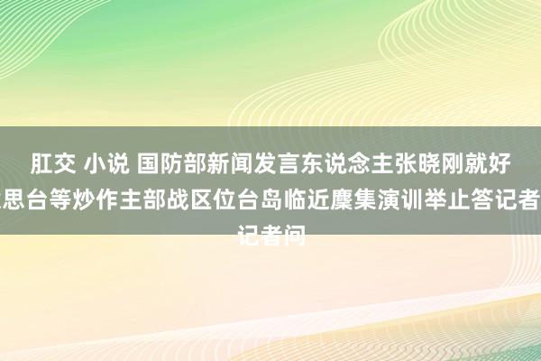 肛交 小说 国防部新闻发言东说念主张晓刚就好意思台等炒作主部战区位台岛临近麇集演训举止答记者问