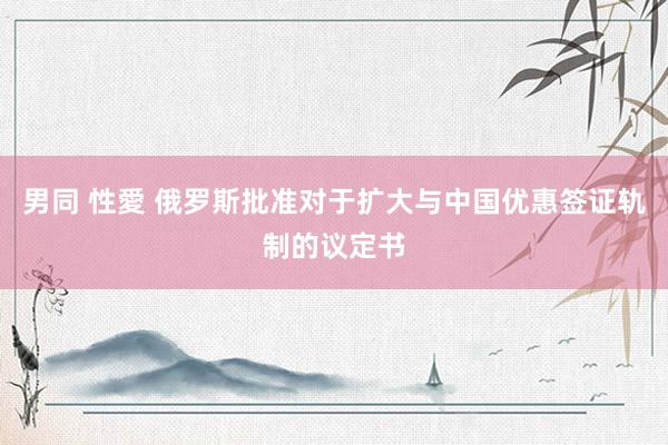 男同 性愛 俄罗斯批准对于扩大与中国优惠签证轨制的议定书