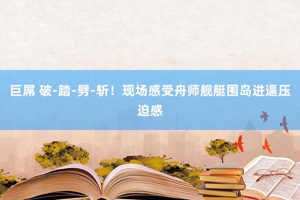 巨屌 破-踏-劈-斩！现场感受舟师舰艇围岛进逼压迫感