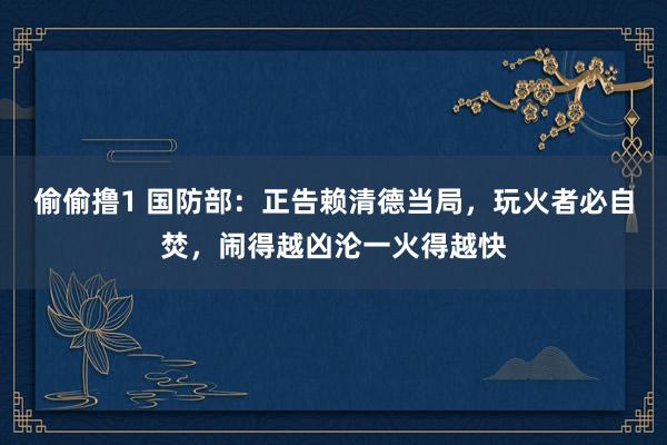 偷偷撸1 国防部：正告赖清德当局，玩火者必自焚，闹得越凶沦一火得越快