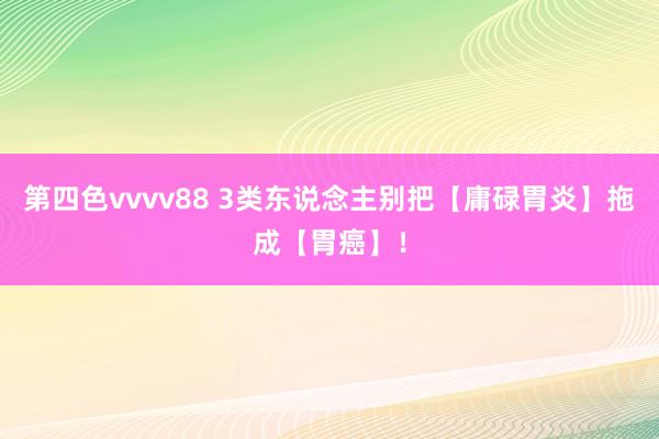 第四色vvvv88 3类东说念主别把【庸碌胃炎】拖成【胃癌】！