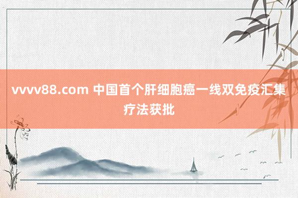 vvvv88.com 中国首个肝细胞癌一线双免疫汇集疗法获批