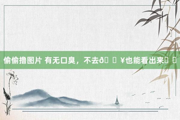 偷偷撸图片 有无口臭，不去🏥也能看出来❗️