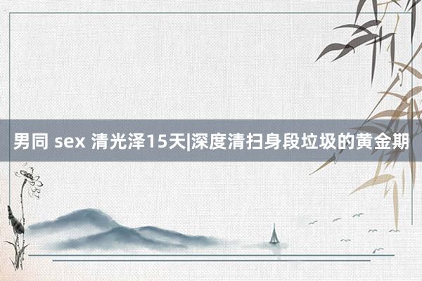 男同 sex 清光泽15天|深度清扫身段垃圾的黄金期