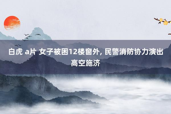 白虎 a片 女子被困12楼窗外, 民警消防协力演出高空施济