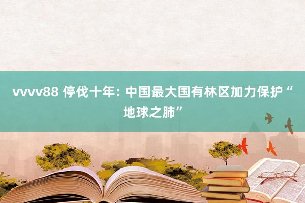 vvvv88 停伐十年: 中国最大国有林区加力保护“地球之肺”