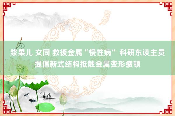 浆果儿 女同 救援金属“慢性病” 科研东谈主员提倡新式结构抵触金属变形疲顿