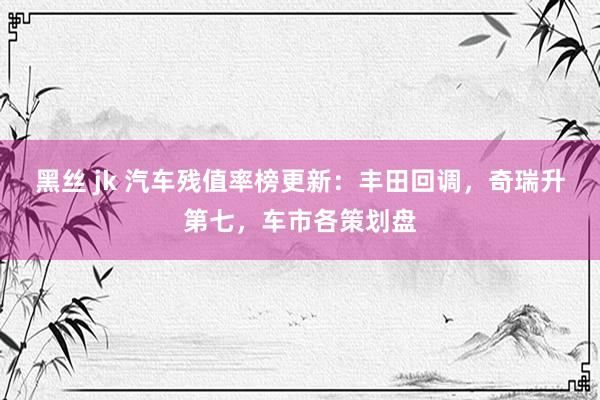 黑丝 jk 汽车残值率榜更新：丰田回调，奇瑞升第七，车市各策划盘