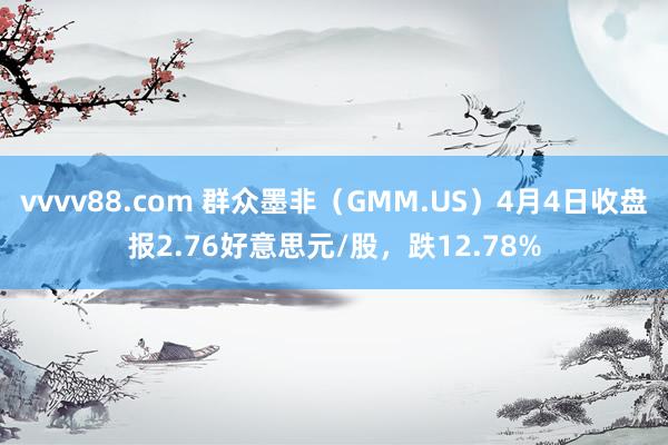 vvvv88.com 群众墨非（GMM.US）4月4日收盘报2.76好意思元/股，跌12.78%