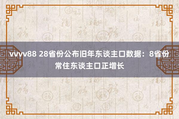 vvvv88 28省份公布旧年东谈主口数据：8省份常住东谈主口正增长
