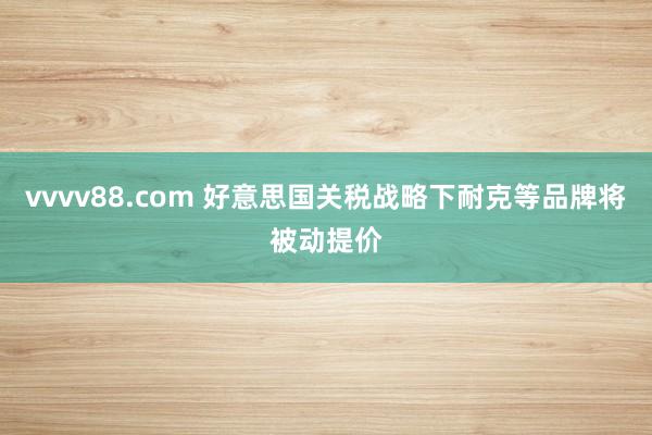 vvvv88.com 好意思国关税战略下耐克等品牌将被动提价