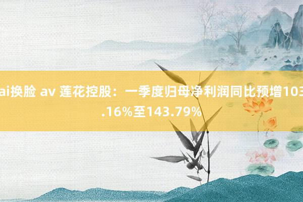 ai换脸 av 莲花控股：一季度归母净利润同比预增103.16%至143.79%